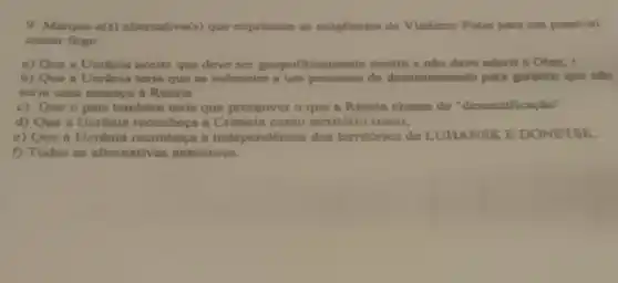 9. Marque a(s) alternativa(s)que exprimem as exigências de Vladimir Putin para um possivel
cessar fogo.
a) Que a Ucrinin aceite que deve ser geopoliticamente neutra e nllo deve nderir a Otan;
b) Que a Ucrânia terin que so submeter a um processo de parn garantir que nilo
scria uma ameaça a Rússin
c) Que o pais tambérn teria que promover o que a Rússia chama de "desnazificaçtio".
d) Que a Ucrânin reconheça a Crimeia como território russo;
e) Que a Ucrânia reconheca a independencia dos territórios de LUHANSK E DONETSK.
f) Todas as alternativas anteriores.