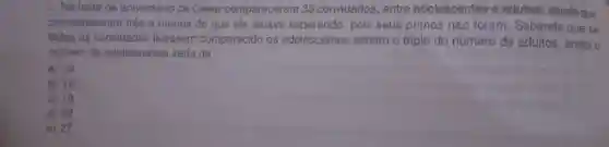 9. Na festa de aniversário de César compareceram 33 convidados, entre adolescentes e adultos, sendo que
compareceram três a menos do que ele estava pois seus primos não foram. Sabendo que se
todos os convidados tivessem comparecido os adolescentes seriam o triplo do número de adultos então o
numero de adolescentes seria de:
a) 14
b) 16
C) 18
d) 22
e) 27