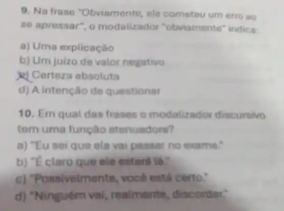 9. Na frase "Obviamente, ele cometeu um erro BO
se apressor", o modalizador "obviamente" indica:
a) Uma explicaçǎo
b) Um juizo de valor negativo
X) Certeza absoluta
d) A intenção de questionar
10. Em qual das frases o modaliza dor discursivo
tem uma função atenuadora?
a) "Eu sei que ela vai passar no exame."
claro que ele
ssivelme inte, você está certo:
Vinguóm vai reatmente, disc o