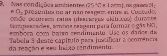 9. Nas condiçōes ambientes 25^circ C e1atm), os gases N_(2)
e O_(2)	no ar não reagem entre si .Contudo,
onde ocorrem raios (descargas elétricas)durante
tempesta des, ambos reagem para formar o gás NO,
embora com baixo rendimento .Use os dados da
Tabela 3 deste capítulo para justificar a ocorrencia
da reação e seu baixo rendimento.