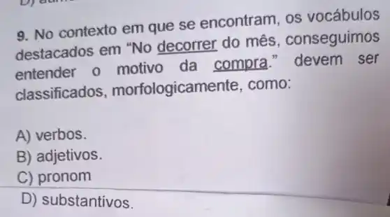 9. No contexto em que se encontram, os vocábulos
destacados em "No decorrer do mes , conseguimos
entender o motivo da compra " devem ser
classifica dos, morfologicamente , como:
A) verbos.
B) adjetivos.
C) pronom
D) substantivos.