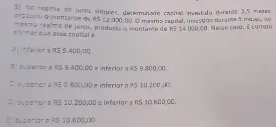 9) No regime de juros simples determinado capital investido durante 2,5 meses
produziu o montante de
R 12.000,00 O mesmo capital investido durante 5 meses, no
mesmo regime de juros produziu o montante de R 14.000,00 Nesse caso, é correto
afirmar que esse capital é
A) inferior a R 9.400,00
B) superior a R 9.400,00 e inferior a R 9.800,00
C) superior a RS9.800,00 e inferior a R 10.200,00
D) superior a RS10.200,00 e inferior a R 10.600,00
E) superior a RS10.600,00