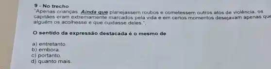 9 - No trecho
"Apenas crianças. Ainda que planejassem roubos e cometessem outros atos de violência, os
capitães eram extre mamente marcados pela vida e em certos momentos desejavam apenas que
alguém os acolhesse e que cuidasse deles."
sentido da expressão destacada é o mesmo de
a) entretanto
b) embora
c) portanto
d) quanto mais.