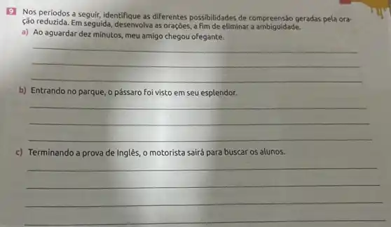 9 Nos periodos a seguir, identifique as diferentes possibilidades de geradas pela ora-
ção reduzida. Em seguida desenvolva as orações, a fim de eliminar a ambiguidade.
a) Ao aguardar dez minutos, meu amigo chegou ofegante.
__
b) Entrando no parque , o pássaro foi visto em seu esplendor.
__
c) Terminando a prova de Inglês, o motorista sairá para buscar os alunos.
__