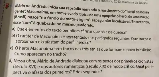 9. Nova Fronteira, 2012 . (Saraiva de Bolso).
1. Mário de Andrade inicia sua rapsódia narrando o nascimento do "herói da nossa
gente'Macunaíma , em tom elevado, típico de uma epopeia: 0 herói de uma nação
(Brasil)nasce"no fundo do mato-virgem , espaço não localizável.Entretanto,
esse "tom" é quebrado no mesmo parágrafo.
a) Que elementos do texto permitem afirmar que há essa quebra?
b) O caráter de Macunaíma é apresentado nos parágrafos seguintes. Que traços o
aproximam e o afastam do perfil heroico?
c) O herói Macunaíma tem traços das três etnias que formam o povo brasileiro.
Como aparecem no trecho?
d) Nessa obra, Mário de Andrade dialogou com os textos dos primeiros cronistas
(século XVI)e dos autores românticos (século XIX)de modo crítico. Qual pers-
pectiva o afasta dos primeiros? E dos segundos?