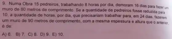 9. Numa Obra 15 pedreiros , trabalhando 8 horas por dia demoram 16 dias para fazer um
muro de 80 metros de comprimento. Se a quantidade de pedreiros fosse reduzida para
10, a quantidade de horas, por dia que precisariam trabalhar para, em 24 dias, fazerem
um muro de 90 metros de comprimento, com a mesma espessura e altura que o anterior.
é de:
A) 6. B) 7 C) 8. D) 9 E) 10.