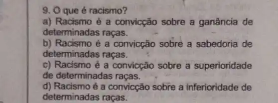 9. O que é racismo?
a) Racismo ẻ a convicção sobre a ganância de
determinada is raças.
b) Racismo é a convicção sobre a sabedoria de
determinadas racas.
c) Racismo é a convicção sobre a superioridade
de determinadas racas.
d) Racismo é a convicção sobre a inferioridade de
determinadas raças.