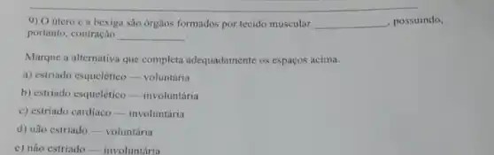 9) O útero e a bexiga são órgãos formados por tecido muscular __ , possuindo,
portanto, contração __
Marque a alternativa que completa adequadamente os espaços acima.
a) estriado esquelético-voluntária
b) estriado esquelético -involuntária
c) estriado cardiaco-involuntária
d) não estriado-voluntária
e) não estriado __ involuntária