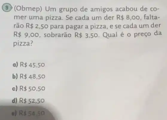 (9) (Obmep)Um grupo de amigos acabou de co-
mer uma pizza Se cada um der R 8,00 falta-
rão R 2,50 para pagar a pizza, e se cada um der
R 9,00 , sobrarão R 3,50 Qual é 0 preço da
pizza?
a) R 45,50
b) R 48,50
c) R 50,50
d) R 52,50
e) R 54,50