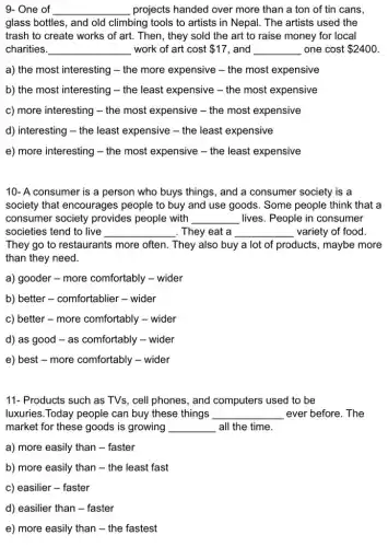 9- One of __ projects handed over more than a ton of tin cans
glass bottles, and old climbing tools to artists in Nepal. The artists used the
trash to create works of art. Then, they sold the art to raise money for local
charities. __ work of art cost 17 , and __ one cost 2400
a) the most interesting - the more expensive -the most expensive
b) the most interesting - the least expensive - the most expensive
c) more interesting - the most expensive - the most expensive
d) interesting - the least expensive - the least expensive
e) more interesting - the most expensive - the least expensive
10- A consumer is a person who buys things, and a consumer society is a
society that encourages people to buy and use goods. Some people think that a
consumer society provides people with __ lives. People in consumer
societies tend to live __ . They eat a __ variety of food
They go to restaurants more often. They also buy a lot of products, maybe more
than they need.
a) gooder - more comfortably - wider
b) better - comfortablier - wider
c) better - more comfortably - wider
d) as good - as comfortably - wider
e) best - more comfortably - wider
11- Products such as TVs, cell phones, and computers used to be
luxuries.Today people can buy these things __ ever before. The
market for these goods is growing __ all the time.
a) more easily than - faster
b) more easily than - the least fast
c) easilier - faster
d) easilier than -faster
e) more easily than - the fastest