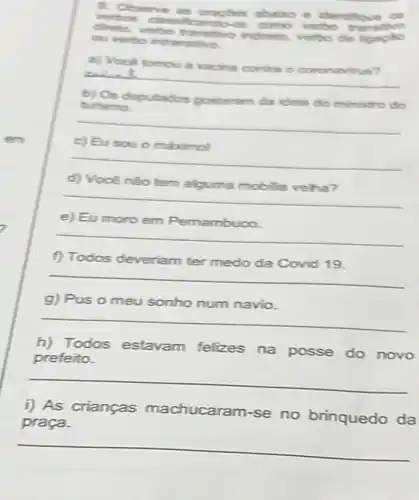 9. Oosene ababo e dentificue on
direts, verbo translive horito, verto de
christmgles abalo e
ou verbo intransive.
a) Vool tomou a vacha contra o coronavitus?
alut
b) Os deputados gostaram da idela do ministro do
turismo.
__
c) Eusou o maximol
__
d) Vocênão tem alguma mobilia veha?
__
e) Eu moro em Pemambuco.
__
f) Todos deveriam ter medo da Covid 19.
__
g) Pus o meu sonho num navio.
__
h) Todos estavam felizes na posse do novo
prefeito.
__
i) As crianças machucaram-se no brinquedo da
praça.
__