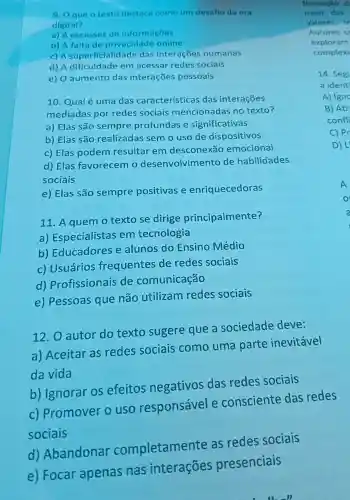 9. Oque o texto destaca como um desafio da era
digital?
a) A escassez de informaçōes
b) A falta de privacidade online
c) A superficialic lade das interações humanas
d) A dificuldade em acessar redes sociais
e) O aumento das interações pessoais
10. Qual é uma das características das interações
mediadas por redes sociais mencionadas no texto?
a) Elas são sempre profundas e significativas
b) Elas são realizadas semo uso de dispositivos
c) Elas podem resultar em desconexão emocional
d) Elas favorecem o desenvolvimento de habilidades
sociais
e) Elas são sempre positivas e enriquecedoras
11. A quem o texto se dirige principalmente?
a) Especialistas em tecnologia
b)Educadores e alunos do Ensino Médio
c) Usuários frequentes de redes sociais
d)Profissionais de comunicação
e) Pessoas que não utilizam redes sociais
12. O autor do texto sugere que a sociedade deve:
a) Aceitar as redes sociais como uma parte inevitavel
da vida
b) Ignorar os efeitos negativos das redes sociais
C)Promover ouso responsável e consciente das redes
sociais
d)Abandonar completamente as redes sociais
e) Focar apenas nas interações presenciais