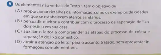 9 Os elementos não verbais do Texto 1 têm o objetivo de
(A) proporcionar detalhes da informação, como os exemplos de cidades
em que se estabelecem aterros sanitários.
(B) persuadir o leitor a contribuir com o processo de separação de lixo
doméstico em sua casa.
(C) auxiliar o leitor a compreender as etapas do processo de coleta e
separação do lixo doméstico.
(D) atrair a atenção do leitor para o assunto tratado, sem apresentar in-
formações complementares.