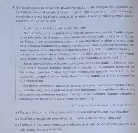 9. Os escrawizados participaram ativamente da luta pela abolição No povoado de
Queimado, no atual estado do Espirito Santo, eles organizaram uma insurreição,
invadindo a igreja local para conquistar direitos. Analise a noticia a seguir publi.
cada em um jornal de 1849.
21 de março ás 5 horas da tarde [de 1849]
No dia 19 do corrente [m8s] um grupo de escravos armados invadiu a igre.
ja da povoação do Queimado na ocasião em que se celebrava o Santo Oficio
da Missa, e em gritos proclamavam a sua liberdade, e alforria, e seguindo
para diversas fazendas e aliciando os escravos delas.e em outras obrigando
seus donos a darem liberdade a seus escravos [..]. O Sr. presidente da provin-
cia soube deste triste acontecimento |..], e sem perda do tempo fez seguir
para aquela povoação o chefe de policia acompanhado de tropa [ldots ]
Estas providéncias, e outras que o presidente tem dado, [...) fizeram com
que ontem fossem batidos tanto na povoação do Queimado como na da
Serra dois grandes grupos daqueles criminosos que ou morreram, ou fu-
giram em completa debandada deixando no campo as armas e muniçóes
que conduziam.
Em breve teremos de anunciar ao publico e aos nossos leitores que a tran-
quilidade e segurança publica se acham inteiramente reestabelecidas e que
os criminosos sofreram um justo castigo de seus crimes. Animo, corageme
confiança no governo, e nada temos a recear [...]
POST Scriptum Correno da Victorio, n 29,24 mar 1849 p.4
a) De acordo com a noticia, quais eram as reivindicações dos escravizados?
b) Qual foi a reação do presidente da provincia diante dessa situação?
c) Explique o posicionamento assumido por esse velculo de informação em rela-