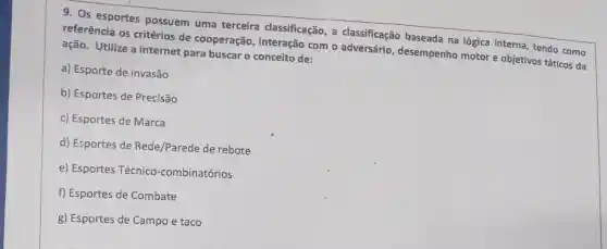 9. Os esportes possuem uma terceira classificação, a classificação baseada na lógica interna, tendo como
referência os critérios de cooperação com o adversário desempenho motor e objetivos táticos da
ação. Utilize a internet para buscar o conceito de:
a) Esporte de invasão
b) Esportes de Precisão
c) Esportes de Marca
d) Esportes de Rede/Parede de rebote
e) Esportes Técnico -combinatórios
f) Esportes de Combate
g) Esportes de Campo e taco