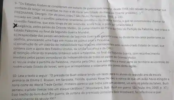 9- "Os Estados Árabes se consideram em estado de guerra com Israele, desde 1948 não cessam de proclamar sua
()
vontade de lançar os israelitas no mar e de riscar seu Estado do mapa do Oriente próximo
FRIEDMANN , Georges. Fim do povo judeu? São Paulo: Perspectiva ,1969, p. 243.
Iniciado em 1848, 0 conflito palestino -israelense constituiu no Oriente Médio, o que se convencionou chamar de
Questão Palestina , que está longe de ser resolvida, ainda hoje, e pode ser relacionada à
Kexigência, pelos países do Oriente Médio, de cumprimento do Plano da ONU de Partição da Palestina que criava o
Estado Palestino no final da Segunda Guerra Mundial.
b) incapacidade dos paises vencedores da Segunda Guerra de garantir a paz no Ocidente nos anos posteriores ao
conflito , provocando uma fuga em massa de judeus payd a Palestina.
c) construção de um padrão de instabilidade nas relacoes internacionais pelo recém-criado Estado de Israel, que
contava com o apoio dos Estados Unidos, da União Soviética e da ONU.
d) extinção oficial do mandato britânico sobre a Palestina, no final da Segunda Guerra, com reconhecimento
imediato pelos paises vencedores da independência de todos os paises do Oriente Médio.
e) recusa árabe à partilha da Palestina imposta pela ONU que submeteu a maior parte do território ao controle do
recém-criado Estado de Israel , sem que se respeitasse a soberania dos povos desta região.
10- Leia o texto a seguir: "0 presidente Bush estava lendo um texto para os alunos do segundo ano da escola
primária de Emma E. Booker, em Sarasota, Florida quando Rove Ihe deu a notícia de que um aviāo havia atingido a
torre norte do World Trade Center.Primeiro parecia que tinha sido um acidente, um erro do piloto ou talvez, Bush
pensou, o piloto tivesse tido um ataque cardíaco."(Woodward, Bob Bush em guerra. São Paulo: Arx, 2003, p . 37.)
Esse trecho do livro Bush êm guerra, de autoria do premiado jornalista Bob Woodward, faz referência a qual
acont ecimento do século XXI?