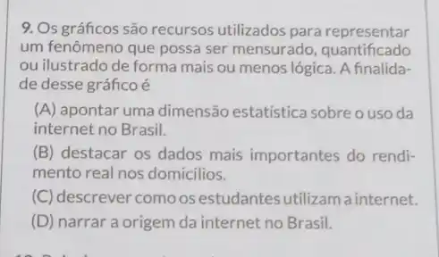 9. Os gráficos são recursos utilizados para representar
um fenômeno que possa ser mensurado , quantificado
ou ilustrado de forma mais ou menos lógica A finalida-
de desse gráficoé
(A) apontar uma dimensão estatística sobre o uso da
internet no Brasil.
(B) destacar os dados mais importantes do rendi-
mento real nos domicilios.
(C) descrever como os estudantes utilizam a internet.
(D) narrar a origem da internet no Brasil.