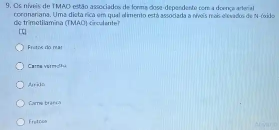 9. Os níveis de TMAO estão associados de forma dose-dependente com a doença arterial
coronariana. Uma dieta rica em qual alimento está associada a niveis mais elevados de N-óxido
de trimetilamina (TMAO) circulante?
(1)
Frutos do mar
Carne vermelha
Amido
Carne branca
Frutose