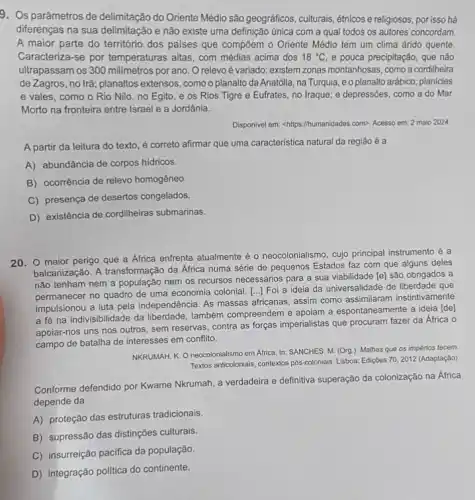 9. Os parâmetros de delimitação do Oriente Médio são geográficos, culturais, étnicos e religiosos, por isso há
diferenças na sua delimitação e não existe uma definição única com a qual todos os autores concordam.
A maior parte do território dos paises que compôem o Oriente Médio tem um clima árido quente.
Caracteriza-se por temperaturas altas, com médias acima dos 18^circ C e pouca precipitação, que nào
ultrapassam os 300 milimetros por ano. O relevo é variado: existem zonas montanhosas, como a cordiheira
de Zagros, no Irã planaltos extensos, comoo planalto da Anatólia, na Turquia, e o planalto arábico; planícies
e vales, como o Rio Nilo, no Egito e os Rios Tigre e Eufrates, no Iraque e depressões, como a do Mar
Morto na fronteira entre Israel e a Jordânia.
Disponivel em: <https://humanidades.com>Acesso em: 2 maio 2024
A partir da leitura do texto, é correto afirmar que uma caracteristica natural da região é a
A) abundância de corpos hidricos.
B) ocorrência de relevo homogêneo
C) presença de desertos congelados.
D) existência de cordilheiras submarinas.
20. maior perigo que a Africa enfrenta atualmente é o neocolonialismo cujo principal instrumento é a
balcanização. A transformação da África numa série de pequenos Estados faz com que alguns deles
não tenham nem a população nem os recursos necessários para a sua viabilidade [e] são obrigados a
permanecer no quadro de uma economia colonial. [..] Foi a ideia da universalidade de liberdade que
impulsionou a luta pela independência. As massas afficanas , assim como assimilaram instintivamente
a fé na indivisibilidade da liberdade, também compreendem e apoiam a espontaneamente a ideia [de]
apoiar-nos uns nos outros sem reservas, contra as forças imperialistas que procuram fazer da África o
campo de batalha de interesses em conflito.
NKRUMAH. K. O neocolonialismo em Africa. In: SANCHES M. (Org.). Malhas que os impérios tecem.
70,2012 Textos anticolonials, contextos pôs-colonials Lisboa: Ediçoes es 70, 2012 (Adaptação)
Conforme defendido por Kwame Nkrumah, a verdadeira e definitiva superação da colonização na África
depende da
A) proteção das estruturas tradicionais.
B) supressão das distinções culturais.
C) insurreição pacifica da população.