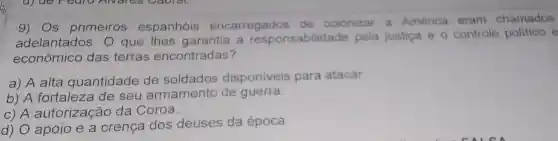 9) Os primeiros espanhóis encarregados de colonizar a América eram chamados
adelantados. 0 que lhes garantia a responsabilida de pela justiça e o controle politico e
econômico das terras encontradas?
a) A alta quantidade de soldados disponiveis para atacar
b) A fortaleza de seu armamento de guerra
C) A autorização da Coroa.
d) O apoio e a crença dos deuses da época