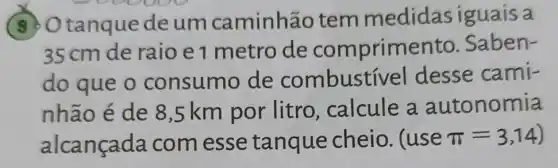 9. Otanque deum caminhão tem medidas iguais a
35cm de raio e 1 metro de comprimer to. Saben-
do que o consumo de combustí vel desse cami-
nhão é de 8 ,5 km por litro, calcule a autonomia
alcançada com esse tanque cheio. (use pi =3,14