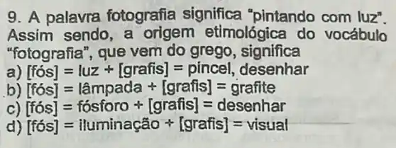 9. A palavra fotografia significa "pintando com luz".
Assim sendo, a origem etimológica do vocábulo
"fotografia", que vem do grego , significa
[fos]=luz+[grafis]=pincel, desenhar
[fos]=lampada +[graiis]=grafite
c) [fos]=fosforo +[graiis]=desenhar
) [fos]=iluminagao ast [grafis]=visual