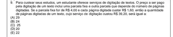 9. Para custear seus estudos , um estudante oferece serviços de digitação de textos . O preco a ser pago
pela digitação de um texto inclui uma parcela fixa e outra parcela que depende do número de páginas
digitadas. Se a parcela fixa for de R 4,00 e cada página digitada custar R 1,60, então a quantidade
de páginas digitadas de um texto, cujo serviço de digitação custou R 39,20 será igual a:
(A) 29
(B) 24
(C) 25
(D) 20
(E) 22