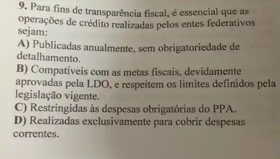 9. Para fins de transparenc ia fiscal, é essencial que as
operações de crédito realizadas pelos entes federativos
sejam:
ublicadas anualmente , sem obrigatorie lade de
detalhamento.
B) C mpativeis com as metas fiscais , devidamente
aprovadas pela LDO, e respeitem os limites definidos pela
legislação vigente.
C) R estringidas as despesas obrigatórias do PPA.
D)xclusivamente para cobrir despesas
correntes.