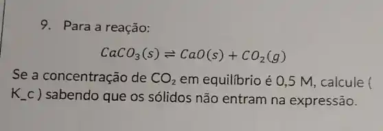 9. Para a reação:
CaCO_(3)(s)leftharpoons CaO(s)+CO_(2)(g)
se a concentra :ao de CO_(2) em equilibrio é 0,5 M , calcule ()
k c) sabendo que os sólidos não entram na expressão.