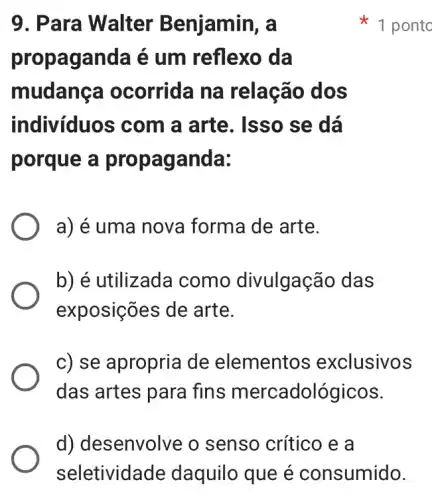 9. Para Walter Benjamin, a
propaganda é um reflexo da
mudang a ocorrida na relação dos
indivíduos com a arte. Isso se dá
porque a pro paganda:
a) é uma nova forma de arte.
b) é utilizada como divulgação das
exposições de arte.
c) se apropria de elementos exclusivos
das artes para fins mercadoló gicos.
1 ponto
d) desenvolve o senso crítico e a
seletividade daquilo que é consumido.