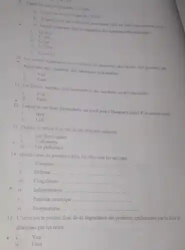 9. Parmi les oligo-eléments suivants:
a) Lequel estle constituant du l'hème ?
b) lesquels sont des cofacteurs intervenant dans les réactions enzymatiques?
c) Lequel intervient dans la régulation des hormones thyroidiennes?
i. Lezine
ii. L'iode
iii. Le fer
iv. Le fluor
v. Le cuivre
10. Les solutés organiques sont constitués des protéines des lipides, des glucides des
hormones, des vitamines, des substances non-azotées
i.	Vrai
ji. Faux
11. Les lipides sanguins sont responsables des accidents cardiovasculaires
i. Vrai
ii. Faux
12. Lequel de ces deux cholestérols est nocif pour I'Homme a partir d'un certain seuil
i. HDL
ii. LDL
13. Donnez la nature et le rôle de ces éléments sanguins.
Les fibrinogenes
ii. L'albumine
iii. Les globulines
14. Quelles sont les protéines done les rôles sont les suivants
i.	Transport
__
Défense
__
Coagulation
__
Inflammatoire
__
Pression oncotique
__
vi. Enzymatique
__
15. L'urine est le produit final de da dégradation des protéines synthétisées par le foie et
éliminées par les reins.
"i.
Vrai
ii. Faux