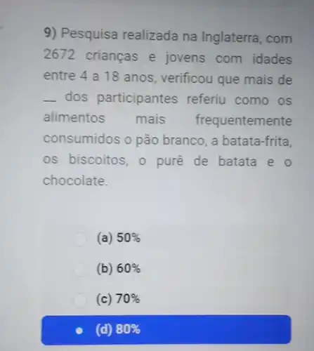 9) Pesquisa realizada na Inglaterra, com
2672 crianças e jovens com idades
entre 4 a 18 anos, verificou que mais de
__ dos participantes referiu como os
alimentos mais frequentemente
consumidos o pão branco, a batata-frita,
os biscoitos, o pure de batata e o
chocolate.
(a) 50% 
(b) 60% 
(c) 70% 
(d) 80%