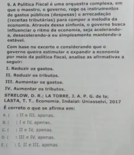 9. A Politica Fiscal é uma orquestra complexa, em
que o maestro, o governo, rege os instrumentos
de gastos públicos (despesas) e arrecadação
(receitas tributárias)para compor a melodia da
economia. Através dessa sinfonia, o governo busca
influenciar o ritmo da economia, seja acelerando-
a, desacelerando-a ou simplesmente mantendo-a
estável.
Com base no excerto e considerando que o
governo queira estimular e expandir a economia
por meio da politica fiscal, analise as afirmativas a
seguir:
I. Reduzir os gastos.
II. Reduzir os tributos.
III. Aumentar os gastos.
IV. Aumentar os tributos.
STRELOW, D. R.; LA TORRE, J.A. P , G. de la;
LASTA, T T.. Economia. Indaial:Uniasselvi, 2017
E correto o que se afirma em:
A. ( ) II e III , apenas.
B. ) I e IV, apenas.
C. ( ) II e IV,apenas.
D. () III e IV,apenas.
E. () I, II e III, apenas.