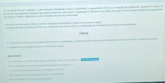 9) Do ponto de vista cognitivo, a arte estimula habilidades como a criatividade, o pensamento critico e a resolução de Quando os alunos se
envolvem em atvidades artisticas.aprendem a observar, interpretar e representar o mundo ao seu redor de maneira única, enriquecendo suas capacidades
de analise e sintese Alem disso, a arte é benéfica em termos emocionais.
Com base no texto acima sobre os termos cognitivos e emocionais, analise as asserçoes a seguir:
1. A integração de atividades artisticas no curriculo escolar pode melhorar a capacidade de resolução de problemas dos estudantes.
PORQUE
11. A arte permite que os alunos expressem emoççes e sentimentos, contribuindo para o bem-estar
emocional e a construção de uma autoestima positiva.
Arespetto dessas assercber, assinale a alternativa correta:
Alternativas:
a) As assercoeste II sao proposiçbes verdadeiras, mas a II nào justifica a I.
Atemative assinalads
b) As assercoestell sao proposiçoes verdadeiras, e a II justifica al.
c) Aasserçaolé uma proposição verdadeira e a ii. falsa
d) Aasserçaoléuma proposição falsa e a II, verdadeira.
e) As assercoestell sao proposicoes falsas