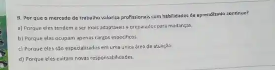 9. Por que o mercado de trabalho valoriza profissionais com habilidades de aprendizado contínuo?
a) Porque eles tendem a ser mais adaptáveis e preparados para mudanças.
b) Porque eles ocupam apenas cargos especificos.
c) Porque eles são especializados em uma única área de atuação.
d) Porque eles evitam novas responsabilidades.