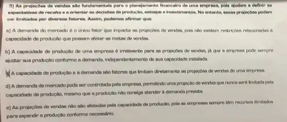 9) As projectoes de vendas nào fundamentais para o planejamento financeiro de uma empress pois aludam a definir on
expectatives de receita c a orientar as decisoes de productio, estoque e inventimentos. No entanto,essas projecôes podem
ser limitadas por diversos fatores, Assim, podemos alirmar que:
a) A demanda do mercado e o unico fator que impacta as projectoes de vendas, pois nào existem restricoes relacionadas a
capacidade de producão que possam afetar as metas de vendas
b) A capacidade de produção de uma empress e irrelevante para as projectoes de vendes, id que a empresa pode sempre
ajustar sua produção conforme a demanda,independentementa do sua capacidade instalada.
A capacidade de produção e a demanda sao fatores que limitam diretamento as projectoes de vendas de uma empresa
d) A demanda de mercado pode ser controlada pela empress, permitindo uma projecão de vendas que nunca serd limitada pela
capacidade de produção.mesmo que a producôo nào consiga stender ô demanda prevista.
e) As projeçōes de vendas nào sao afetadas pela capacidade do produção, pois as empresses sompro têm recursos ilimitados
para expandir a produção conforme necessaria.