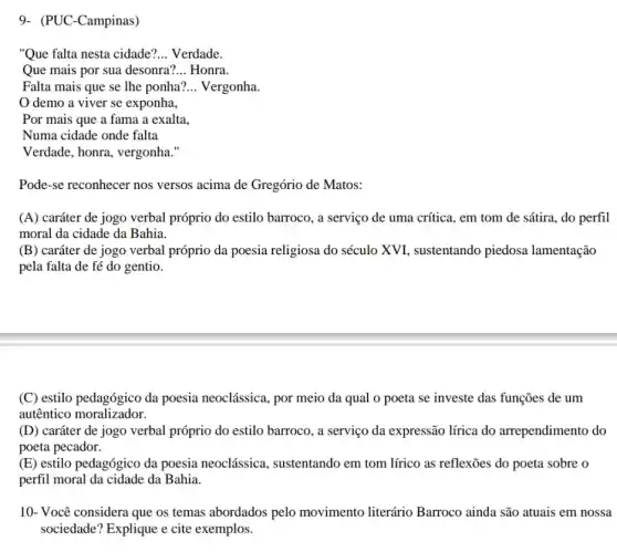 9- (PUC-Campinas)
"Que falta nesta cidade? __ Verdade.
Que mais por sua desonra? __ Honra.
Falta mais que se lhe ponha? __ Vergonha.
demo a viver se exponha,
Por mais que a fama a exalta,
Numa cidade onde falta
Verdade, honra, vergonha."
Pode-se reconhecer nos versos acima de Gregório de Matos:
(A) caráter de jogo verbal próprio do estilo barroco, a serviço de uma crítica, em tom de sátira, do perfil
moral da cidade da Bahia.
(B) caráter de jogo verbal próprio da poesia religiosa do século XVI , sustentando piedosa lamentação
pela falta de fé do gentio.
(C) estilo pedagógico da poesia neoclássica, por meio da qual 0 poeta se investe das funções de um
autêntico moralizador.
(D) caráter de jogo verbal próprio do estilo barroco, a serviço da expressão lírica do arrependimento do
poeta pecador.
(E) estilo pedagógico da poesia neoclássica , sustentando em tom lírico as reflexões do poeta sobre o
perfil moral da cidade da Bahia.
10- Você considera que os temas abordados pelo movimento literário Barroco ainda são atuais em nossa
sociedade? Explique e cite exemplos.