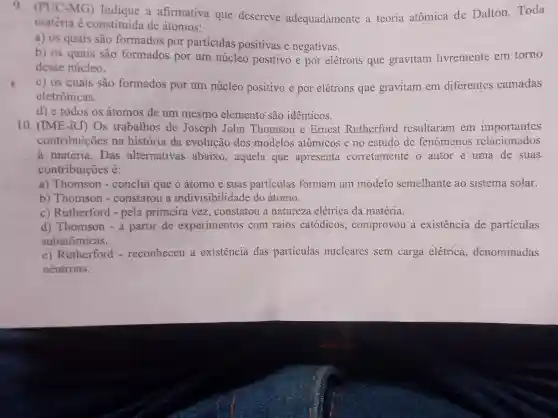 9 (PUC-MG)a afirmativa que descreve adequadamente a teoria atômica de Dalton Toda
matéria e constituída de átomos:
a) 05 quais são formados por particulas positivas e negativas.
b) os quais são formados por um núcleo positivo e por elétrons que gravitam livremente em torno
desse núcleo.
c) 05 quais são formados por um núcleo positivo e por elétrons que gravitam em diferentes camadas
eletrônicas.
d) e todos os átomos de um mesmo elemento são identicos.
10 . (IME-R J) Os trabalhos de Joseph John Thomson e Ernest Rutherford resultaram em importantes
contribuicoes na história da evolução dos modelos atômicos e no estudo de fenomenos relacionados
à matéria . Das alternativas abaixo , aquela que apresenta corretamente o autor e uma de suas
contribuicoes é:
a)Thomson - conclui que o átomo e suas particulas formam um modelo semelhante ao sistema solar.
b)Thomson - constatou a indivisibilidade do átomo.
C Rutherford - pela primeira vez constatou a natureza elétrica da matéria.
d)Thomson - a partir de experimentos com raios catódicos , comprovou a existencia de particulas
subatômicas.
c)Rutherford - reconheceu a existencia das particulas nucleares sem carga elétrica , denominadas
neutrons.