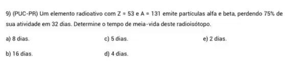 9) (PUC-PR) Um elemento radioativo com Z=53eA=131 emite particulas alfa e beta, perdendo 75%  de
sua atividade em 32 dias. Determine o tempo de meia-vida deste radioisótopo.
a) 8 dias.
c) 5 dias.
e) 2 dias.
b) 16 dias.
d) 4 dias.