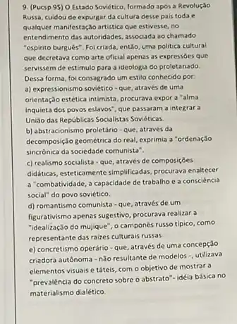 9. (Pucsp 95) 0 Estado Soviético, formado apos a Revoluçio
Russa, cuidou de expurgar da cultura desse pals todae
qualquer manifestação artistica que estivesse, no
entendimento das-autoridades, associada ao chamado
"espirito burguês". Foicriada entio, uma politica cultural
que decretava como arte oficial apenas as expressdes que
servissem de estimulo para a ideologia do proletariado.
Dessa forma, foi consagrado um estilo conhecido por:
a) expressionismo soviético-que, através de uma
orientaç,do estética intimista, procurava expor a "alma
Inquieta dos povos eslavos"que passaram a integrara
União das Repúblicas Socialistas Soviéticas
b) abstracionismo proletáno-que através da
decomposição geométrica do real exprimia a "ordenação
sincrônica da sociedace comunista?
c) realismo socialista que, através de composições
didaktikasi, esteticamente-simplificadas, procurse enaltecer
a combatividade, a capacidade de trabalho e a consciència
social" do povo soviético.
d) romantismo comunista -que, através de um
figurativismo apenas sugestivo, procurava realizar a
"idealização do mujique", o camponés russo tipico, como
representante das raizes culturals russas
e) concretismo operário-que através de uma concepção
criadora autônoma-n3o resultante de modelos -, utilizava
elementos visuais e táteis com o objetivo de mostrar a
"prevalência do concreto sobre o abstrato"-idéia básica no