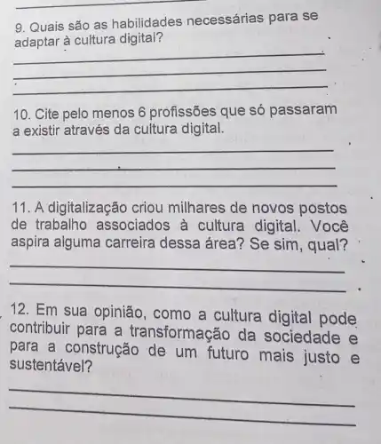 __
9. Quais são as habilidades necessárias para se
yes necessarias participa.
cultura
__
10. Cite pelo menos 6 profissões que só passaram
a existir através da cultura digital.
__
11. A digitalização criou milhares de novos postos
de trabalho associados à cultura digital . Você
aspira alguma carreira dessa área? Se sim , qual?
__
12. Em sua opinião, como a cultura digital pode
contribuir para a transforms gão da sociedade e
para a construção de um futuro mais justo e
sustentável?
__