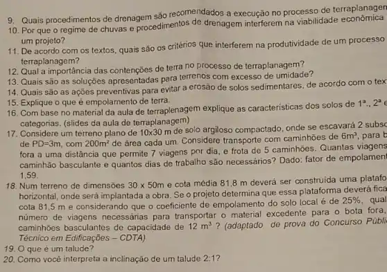 9. Quais procedimentos de drenagem são recomejidados a execução no processo de terraplanagen
10. Por que o regime de chuvas e procedimentos de drenagem interferem na viabilidade economica
um projeto?
11. De acordo com os textos, quais são os critérios que interferem na produtividade de um processo
terraplanagem?
12. Qual a importância das contenções de terra no processo de terraplanagem?
13. Quais são as soluções apresentadas para terrenos com excesso de umidade?
14. Quais são as ações preventivas para evitar a erosão de solos sedimentares, de acordo com o tex
15. Explique o que é empolamento de terra.
16. Com base no material da aula de terraplenagem explique as caracteristicas dos solos de
1^a.,2^a
categorias. (slides da aula de terraplanagem)
17. Considere um terreno plano de 10times 30m
de solo argiloso compactado, onde se escavará
de PD=3m com 200m^2
de área cada um Considere transporte com caminhoes de
6m^3,
fora a uma distância que permite 7 viagens por dia, e frota de 5 caminhões. Quantas
caminhão basculante e quantos dias de trabalho são necessários? Dado: fator de empolamen
1.59
18. Num terreno de dimensões 30times 50m e cota média 818 m deverá ser construida uma platafo
horizontal, onde será implantada a obra. Se o projeto determina que essa plataforma deverá fica
cota 81,5 m e considerando que o coeficiente de empolamento do solo local é de
25% 
número de viagens necessánias para transportar o material excedente para o bota fore
caminhões basculantes de capacidade de 12m^3 ? (adaptado de prova do Concurso
Técnico em Edificações -CDTA)
19. O que é um talude?