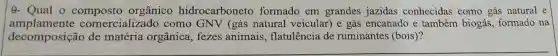 9- Qual 0 orgânico hidrocarboneto formado em grandes jazidas conhecidas como gás natural e
amplamente comercializado como GNV (gás natural veicular) e gás encanado e também biogás formado na
decomposição de matéria orgânica , fezes animais , flatulência de ruminantes (bois)?