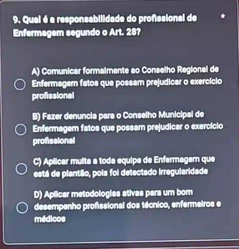 9. Qual da responsabilldade do pronesional do
Enfermagem cegundo o An, 280
A) Comunicar formelmente ao Conselho Reglonal de
Enternagem fatos que possam prejudlear o exerciclo
profissional
B) Fazer denuncla para o Conselho Municlpal de
Entermagem fatos que possam prejudicar o exerciclo
profissional
C) Aplicar multa a toda equlpe de Enfermagem que
está de plantilo, pole fol detectedo Irregularidade
D) Apllear metodologiar atives pere um bom
desempenho profissional dos técnlco, enfermelros o
medleos