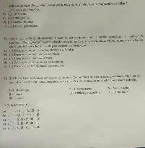 9. Qual das técnicas abaixo não é considerada uma técnica indireta para diagnostico de falhas?
a) ( ) Análise de vibrações.
b) ( Ultrassom.
c) () Termografia.
d) ( Análise de óleo.
e) Liquido penetrante.
10. Para a realização do alinhamento a laser de um conjunto motor e bomba centrifuga .necessita-se de
algumas informações pertinentes aferidas em campo. Dentre as alternativas abaixo , marque a opção que
não é uma informação pertinente para efetuar o alinhamento.
a) () Espaçamento entre o motor elétrico e a bomba.
b) Espaçamento entre os pés do motor.
c) Espaçamento entre os sensores.
d) () Distancia dos sensores ao pé do motor.
e) Distancia do acoplamento aos sensores
11. (EXTRA) Com relação às atividades de manutenção preditiva em equipamentos rotativos relacione os
tipos de condição analisada apresentadas a esquerda com os instrumentos adotados listados à direita.
I -Lubrificação
P - Dinamômetro
S-Viscosímetro
II-Força
Q-Partícula magnética
R - Termógrafo
II -Calor
A relação correta é:
a) I-Q.II-R . III - S
b) ()I-Q,II-S . III-R
c) ()I - S, II - P . III -Q
d) (1)- S, II - P, III -R
e)
I-S,II-Q . III - R