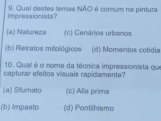 9. Qual destes temas NÁO é comum na pintura
impressionista?
(a) Natureza
(c) Cenários urbanos
(b) Retratos mitológicos
(d) Momentos cotidia
10.Qual éo nome da técnica impressionista que
capturar efeitos visuais rapidamente?
(a) Sfumato
(c) Alla prima
(b) Imp asto
(d) Pontilhismo