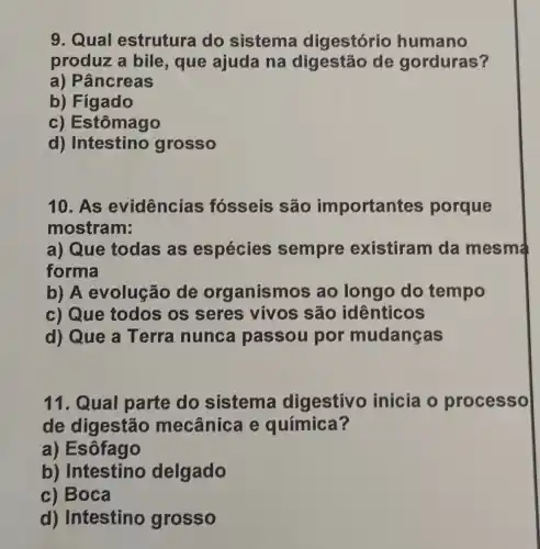 9. Qual estrutura do sistema digestório humano
produz a bile , que ajuda na digestão de gorduras?
a) Pâncreas
b) Fígado
c) Estômago
d) Intestino grosso
10. As evidências fósseis são importantes porque
mostram:
a) Que todas as espécies sempre existiram da mesma
forma
b) A evolução de org anismos ao longo do tempo
c) Que todos os seres vivos são idênticos
d) Que a Terra nunca passou por mudanças
11. Qual parte do sistema digestivo inicia o processo
de digestão mecânica e química?
a) Esôfago
b) Intestino delgado
c) Boca
d) Intestino grosso