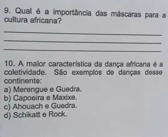 9. Qual é a importân cia das máscaras para a
cultura africana?
__
10. A maior característica da dança africana é a
coletivida de. São exemplos de danças desse
continente:
a) Merengue e Guedra.
b) Capoeira e Maxixe.
c) Ahouach e Guedra.
d) Schikatt e Rock.