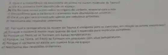 9. Qualé a importáncia da descoberta do pireno na nuvem molecular de Taurus?
a) Ele éo primeiro PAH identificado no espaço.
b) Ele fornece novas pistas sobre as origens do carbono, essencial para a vida.
c) Ele confirma que o carbono é o elemento mais abundante no universo.
d) Eleé um gás raro encontrado apenas em nebulosas próximas.
e) Nenhuma das respostas anteriores
10. Por que a temperatura da nuvem de Taurus é intrigante para os cientistas, em relação ao pireno encontrado?
pl Porque a nuvem é muito mais quente do que o esperado para moléculas complexas.
b) Porque os PAHs só se formam em baixas temperaturas.
c) Porque, na Terra, os PAHs se formam em processos com altas temperaturas.
d) Porque o carbono só existe em nuvens frias no espaço.
e) Nenhuma das respostas anteriores