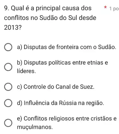 9. Qual é a principal causa dos
conflitos no Sudão do Sul desde
2013?
a) Disputas de fronteira com o Sudão.
b) Disputas políticas entre etnias e
líderes.
c) Controle do Canal de Suez.
d) Influência da Rússia na região.
e) Conflitos religiosos entre cristãos e
1 po